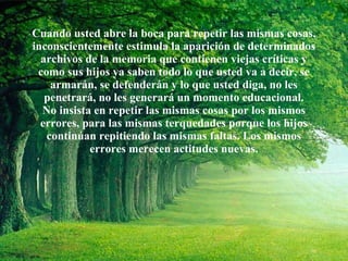 Cuando usted abre la boca para repetir las mismas cosas, inconscientemente estimula la aparición de determinados archivos de la memoria que contienen viejas críticas y como sus hijos ya saben todo lo que usted va a decir, se armarán, se defenderán y lo que usted diga, no les penetrará, no les generará un momento educacional. No insista en repetir las mismas cosas por los mismos errores, para las mismas terquedades porque los hijos continúan repitiendo las mismas faltas. Los mismos errores merecen actitudes nuevas. 