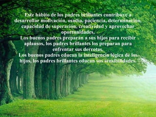 Este hábito de los padres brillantes contribuye a desarrollar motivación, osadía, paciencia, determinación, capacidad de superación, creatividad y aprovechar oportunidades. Los buenos padres preparan a sus hijos para recibir aplausos, los padres brillantes los preparan para enfrentar sus derrotas. Los buenos padres educan la inteligencia lógica de los hijos, los padres brillantes educan sus sensibilidades. 