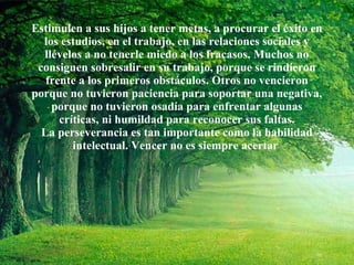 Estimulen a sus hijos a tener metas, a procurar el éxito en los estudios, en el trabajo, en las relaciones sociales y llévelos a no tenerle miedo a los fracasos. Muchos no consiguen sobresalir en su trabajo, porque se rindieron frente a los primeros obstáculos. Otros no vencieron porque no tuvieron paciencia para soportar una negativa, porque no tuvieron osadía para enfrentar algunas críticas, ni humildad para reconocer sus faltas. La perseverancia es tan importante como la habilidad intelectual. Vencer no es siempre acertar  