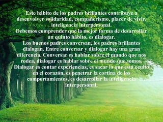 Este hábito de los padres brillantes contribuye a desenvolver solidaridad, compañerismo, placer de vivir, inteligencia interpersonal. Debemos comprender que la mejor forma de desarrollar un quinto hábito, es dialogar. Los buenos padres conversan, los padres brillantes dialogan. Entre conversar y dialogar hay una gran diferencia. Conversar es hablar sobre el mundo que nos rodea, dialogar es hablar sobre el mundo que somos. Dialogar es contar experiencias, es sacar lo que está oculto en el corazón, es penetrar la cortina de los comportamientos, es desarrollar la inteligencia interpersonal. 