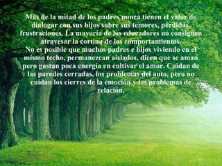 Más de la mitad de los padres nunca tienen el valor de dialogar con sus hijos sobre sus temores, pérdidas, frustraciones. La mayoría de los educadores no consiguen atravesar la cortina de los comportamientos. No es posible que muchos padres e hijos viviendo en el mismo techo, permanezcan aislados, dicen que se aman pero gastan poca energía en cultivar el amor. Cuidan de las paredes cerradas, los problemas del auto, pero no cuidan los cierres de la emoción y los problemas de relación. 
