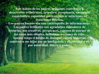 Este hábito de los padres brillantes contribuye a desarrollar creatividad, inventiva, perspicacia, raciocinio esquemático, capacidad para encontrar soluciones en situaciones difíciles. Los padres buenos son una enciclopedia de informaciones. Los padres brillantes son agradables contadores de historias, son creativos, perspicaces, capaces de extraer de las cosas más simples, bellísimas lecciones de vida. Apenas tenga el hábito de dialogar, cuente historias, cautiven a sus hijos por su inteligencia y afectividad y no por autoridad, dinero o poder. 