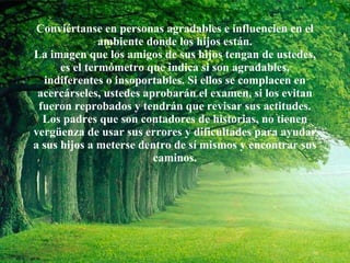 Conviértanse en personas agradables e influencien en el ambiente donde los hijos están. La imagen que los amigos de sus hijos tengan de ustedes, es el termómetro que indica si son agradables, indiferentes o insoportables. Si ellos se complacen en acercárseles, ustedes aprobarán el examen, si los evitan fueron reprobados y tendrán que revisar sus actitudes. Los padres que son contadores de historias, no tienen vergüenza de usar sus errores y dificultades para ayudar a sus hijos a meterse dentro de sí mismos y encontrar sus caminos. 