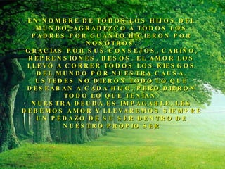 EN NOMBRE DE TODOS LOS HIJOS DEL MUNDO, AGRADEZCO A TODOS LOS PADRES POR CUANTO HICIERON POR NOSOTROS. GRACIAS POR SUS CONSEJOS, CARIÑO, REPRENSIONES, BESOS. EL AMOR LOS LLEVÓ A CORRER TODOS LOS RIESGOS DEL MUNDO POR NUESTRA CAUSA. USTEDES NO DIERON TODO LO QUE DESEABAN A CADA HIJO, PERO DIERON TODO LO QUE TENÍAN. NUESTRA DEUDA ES IMPAGABLE, LES DEBEMOS AMOR Y LLEVAREMOS SIEMPRE UN PEDAZO DE SU SER DENTRO DE NUESTRO PROPIO SER 