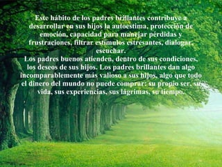 Este hábito de los padres brillantes contribuye a desarrollar en sus hijos la autoestima, protección de emoción, capacidad para manejar pérdidas y frustraciones, filtrar estímulos estresantes, dialogar, escuchar. Los padres buenos atienden, dentro de sus condiciones, los deseos de sus hijos. Los padres brillantes dan algo incomparablemente más valioso a sus hijos, algo que todo el dinero del mundo no puede comprar: su propio ser, su vida, sus experiencias, sus lágrimas, su tiempo. 