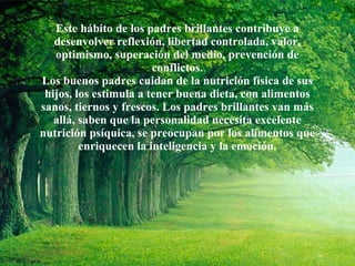 Este hábito de los padres brillantes contribuye a desenvolver reflexión, libertad controlada, valor, optimismo, superación del medio, prevención de conflictos. Los buenos padres cuidan de la nutrición física de sus hijos, los estimula a tener buena dieta, con alimentos sanos, tiernos y frescos. Los padres brillantes van más allá, saben que la personalidad necesita excelente nutrición psíquica, se preocupan por los alimentos que enriquecen la inteligencia y la emoción. 