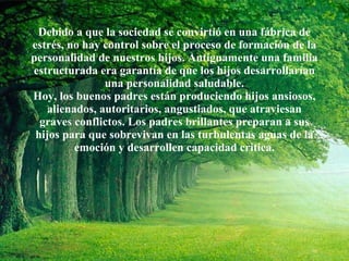 Debido a que la sociedad se convirtió en una fábrica de estrés, no hay control sobre el proceso de formación de la personalidad de nuestros hijos. Antiguamente una familia estructurada era garantía de que los hijos desarrollarían una personalidad saludable. Hoy, los buenos padres están produciendo hijos ansiosos, alienados, autoritarios, angustiados, que atraviesan graves conflictos. Los padres brillantes preparan a sus hijos para que sobrevivan en las turbulentas aguas de la emoción y desarrollen capacidad crítica. 
