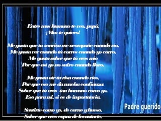 Entremas humanoteveo, papá,
¡Mas tequiero!
Megustaquetusonrisameacompañecuandorío,
Megustavercuandotúcorres cuandoyocorro,
Megustasaberquetúeres mío
Porqueasíyonosufrocuandolloro.
Megustaoírturisacuandoríes,
Porqueesomedamuchaconfianza;
Saberquetúeres tanhumanocomoyo,
Esoparami, sies deimportancia.
Sentirtecomoyo, decarneyhueso,
Saberqueeres capazdelevantarte,
 