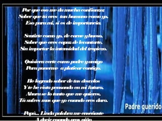 Porqueesomedamuchaconfianza;
Saberquetúeres tanhumanocomoyo,
Esoparami, sies deimportancia.
Sentirtecomoyo, decarneyhueso,
Saberqueeres capazdelevantarte,
Sinimportarlaintensidaddeltropiezo.
Quisieravertecomopadreyamigo
Paraponerme aplaticarcontigo.
Helogradosaberdetus desvelos
Ytehevistopensandoenmifuturo,
Ahoraselotantoquemequieres,
Túsufres mas queyocuandoeres duro.
Papá... Lindapalabrameenseñaste
 