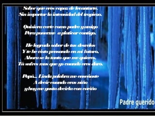 Saberqueeres capazdelevantarte,
Sinimportarlaintensidaddeltropiezo.
Quisieravertecomopadreyamigo
Paraponerme aplaticarcontigo.
Helogradosaberdetus desvelos
Ytehevistopensandoenmifuturo,
Ahoraselotantoquemequieres,
Túsufres mas queyocuandoeres duro.
Papá... Lindapalabrameenseñaste
Adecircuandoeras niño
yhoymegustadecirlaconcariño
 