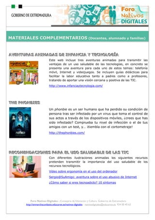ho
Foro Nativos Digitales - Consejería de Educación y Cultura. Gobierno de Extremadura.
http://enmarchaconlastic.educarex.es/nativos-digitales - nativosdigitales@educarex.es. 924 00 40 62
AAAVVVEEENNNTTTUUURRRAAASSS AAANNNIIIMMMAAADDDAAASSS DDDEEE IIINNNFFFAAANNNCCCIIIAAA YYY TTTEEECCCNNNOOOLLLOOOGGGÍÍÍAAA
Este web incluye tres aventuras animadas para transmitir las
ventajas de un uso saludable de las tecnologías, en concreto se
presenta una aventura para cada uno de estos temas: telefonía
móvil, Internet y videojuegos. Se incluyen guías didácticas para
facilitar la labor educativa tanto a padres como a profesores,
tratando de aportar una visión cercana y positiva de las TIC.
http://www.infanciaytecnologia.com/
TTTHHHEEE PPPHHHOOONNNBBBIIIEEESSS
Un phonbie es un ser humano que ha perdido su condición de
persona tras ser infectado por un virus que toma el control de
sus actos a través de los dispositivos móviles, ¿crees que has
sido infectado? Comprueba tu nivel de infección o el de tus
amigos con un test, y… ¡tiembla con el cortometraje!
http://thephonbies.com/
RRREEECCCOOOMMMEEENNNDDDAAACCCIIIOOONNNEEESSS PPPAAARRRAAA EEELLL UUUSSSOOO SSSAAALLLUUUDDDAAABBBLLLEEE DDDEEE LLLAAASSS TTTIIICCC
Con diferentes ilustraciones animadas los siguientes recursos
pretenden transmitir la importancia del uso saludable de los
recursos tecnológicos.
Vídeo sobre ergonomía en el uso del ordenador
Sergio@SuAmigo: aventura sobre el uso abusivo de Internet
¿Cómo saber si eres tecnoadicto? 10 síntomas
MATERIALES COMPLEMENTARIOS (Docentes, alumnado y familias)
 