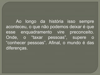 Ao longo da história isso sempre
aconteceu, o que não podemos deixar é que
esse enquadramento vire preconceito.
Onde, o “taxar pessoas”, supere o
“conhecer pessoas”. Afinal, o mundo é das
diferenças.
 