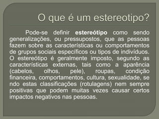 Pode-se definir estereótipo como sendo
generalizações, ou pressupostos, que as pessoas
fazem sobre as características ou comportamentos
de grupos sociais específicos ou tipos de indivíduos.
O estereótipo é geralmente imposto, segundo as
características externas, tais como a aparência
(cabelos, olhos, pele), roupas, condição
financeira, comportamentos, cultura, sexualidade, se
ndo estas classificações (rotulagens) nem sempre
positivas que podem muitas vezes causar certos
impactos negativos nas pessoas.
 