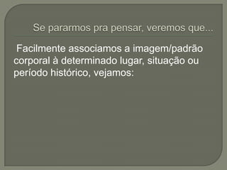 Facilmente associamos a imagem/padrão
corporal à determinado lugar, situação ou
período histórico, vejamos:
 