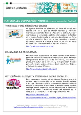 ho
Foro Nativos Digitales - Consejería de Educación y Cultura. Gobierno de Extremadura.
http://enmarchaconlastic.educarex.es/nativos-digitales - nativosdigitales@educarex.es. 924 00 40 62
TTTHHHEEE PPPAAANNNDDDIII YYY SSSUUUSSS AAAVVVEEENNNTTTUUURRRAAASSS OOONNNLLLIIINNNEEE
La Agencia Española de Protección de Datos ha creado esta
sección web en la que se ofrecen recursos y materiales
informativos destinados tanto a niños como a padres, tutores y
miembros de la comunidad académica interesados en profundizar
en el derecho fundamental a la protección de datos de una forma
sencilla y educativa. Para ello se han recopilado materiales
divulgativos propios y enlaces a webs en las que se puede
encontrar más información y otros recursos de interés
http://www.tudecideseninternet.es/
SSSIIIMMMUUULLLAAADDDOOORRR DDDEEE PPPRRRIIIVVVAAACCCIIIDDDAAADDD
Este simulador de privacidad de redes sociales online ayuda a
practicar, reflexionar y conocer las implicaciones de las diferentes
configuraciones de las opciones de privacidad y, en general, a
promover la cultura de la privacidad y de la protección de datos
personales propios y ajenos. Dispone de diversas formas de juego
y distintos niveles de dificultad.
http://www.simuladordeprivacidad.com/
NNNEEETTTIIIQQQUUUÉÉÉTTTAAATTTEEE::: NNNIIITTTIIIQQQUUUEEETTTAAA JJJOOOVVVEEENNN PPPAAARRRAAA RRREEEDDDEEESSS SSSOOOCCCIIIAAALLLEEESSS
Este recurso ya es conocido por los alumnos. Recoge una serie de
normas y valores compartidos por los usuarios de redes sociales,
a modo de código deontológico. Estas normas o valores reciben el
nombre de netiquetas, acuerdos que se adoptan sin que nadie los
imponga, siendo respetados por la mayoría para el beneficio y
disfrute de todos. Actualmente existe una colección de 16
netiquetas que también podéis descargar en formato PDF.
http://www.netiquetate.com/
Artículo sobre Netiquétate: “Ciudadanía digital y ciberconvivencia”
MATERIALES COMPLEMENTARIOS (Docentes, alumnado y familias)
 