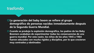 trasfondo
La generación del baby boom se refiere al grupo
demográfico de personas nacidas inmediatamente después
de la Segunda Guerra Mundial.
 Cuando se produjo la explosión demográfica, los padres de los Baby
Boomers acababan de experimentar todas las consecuencias de una
guerra mundial. Por esta razón, los niños de los años 1945 a 1964
fueron educados con mucha rigidez y disciplina, por lo que crecieron
muy centrados y obstinados
 