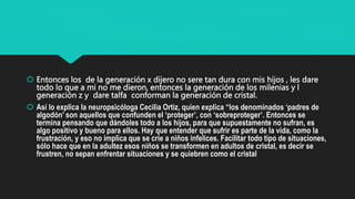  Entonces los de la generación x dijero no sere tan dura con mis hijos , les dare
todo lo que a mi no me dieron, entonces la generación de los milenias y l
generación z y dare talfa conforman la generación de cristal.
 Así lo explica la neuropsicóloga Cecilia Ortiz, quien explica “los denominados ‘padres de
algodón’ son aquellos que confunden el ‘proteger’, con ‘sobreproteger’. Entonces se
termina pensando que dándoles todo a los hijos, para que supuestamente no sufran, es
algo positivo y bueno para ellos. Hay que entender que sufrir es parte de la vida, como la
frustración, y eso no implica que se crie a niños infelices. Facilitar todo tipo de situaciones,
sólo hace que en la adultez esos niños se transformen en adultos de cristal, es decir se
frustren, no sepan enfrentar situaciones y se quiebren como el cristal.
 