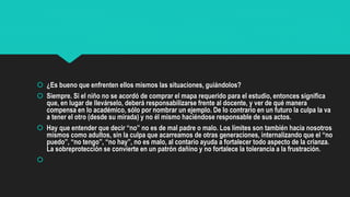  ¿Es bueno que enfrenten ellos mismos las situaciones, guiándolos?
 Siempre. Si el niño no se acordó de comprar el mapa requerido para el estudio, entonces significa
que, en lugar de llevárselo, deberá responsabilizarse frente al docente, y ver de qué manera
compensa en lo académico, sólo por nombrar un ejemplo. De lo contrario en un futuro la culpa la va
a tener el otro (desde su mirada) y no él mismo haciéndose responsable de sus actos.
 Hay que entender que decir “no” no es de mal padre o malo. Los límites son también hacia nosotros
mismos como adultos, sin la culpa que acarreamos de otras generaciones, internalizando que el “no
puedo”, “no tengo”, “no hay”, no es malo, al contario ayuda a fortalecer todo aspecto de la crianza.
La sobreprotección se convierte en un patrón dañino y no fortalece la tolerancia a la frustración.

 