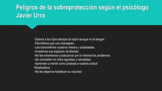Peligros de la sobreprotección según el psicólogo
Javier Urra
-Damos a los hijos siempre la razón aunque no la tengan.
-Permitimos que nos chantajeen.
-Les transmitimos nuestros miedos y ansiedades.
-Invadimos sus espacios de libertad.
-No les enseñamos a solucionar por sí mismos los problemas.
-Se convierten en niños egoístas y narcisistas.
-Aprenden a mentir como protesta a nuestra actitud
fiscalizadora.
-No les dejamos fortalecer su voluntad
 