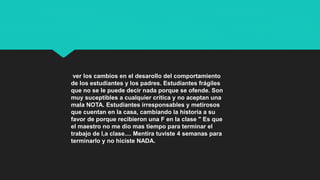 ver los cambios en el desarollo del comportamiento
de los estudiantes y los padres. Estudiantes frágiles
que no se le puede decir nada porque se ofende. Son
muy suceptibles a cualquier crítica y no aceptan una
mala NOTA. Estudiantes irresponsables y metirosos
que cuentan en la casa, cambiando la historia a su
favor de porque recibieron una F en la clase " Es que
el maestro no me dio mas tiempo para terminar el
trabajo de l,a clase.... Mentira tuviste 4 semanas para
terminarlo y no hiciste NADA.
 