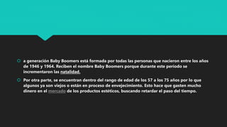  a generación Baby Boomers está formada por todas las personas que nacieron entre los años
de 1946 y 1964. Reciben el nombre Baby Boomers porque durante este período se
incrementaron las natalidad.
 Por otra parte, se encuentran dentro del rango de edad de los 57 a los 75 años por lo que
algunos ya son viejos o están en proceso de envejecimiento. Esto hace que gasten mucho
dinero en el mercado de los productos estéticos, buscando retardar el paso del tiempo.
 