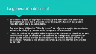 La generación de cristal
 El término "padre de algodón" se utiliza para describir a un padre que
sobreprotege a su hijo y trata de evitar cualquier situación que pueda
resultar peligrosa o desagradable.
Por otro lado, el término "hijo de cristal" se refiere a un niño que se siente
vulnerable y frágil, y que necesita una protección especial.
 "esto de padres de algodón refiere a personas con mucha blandura en sus
límites y los hijos de cristal está hablando de la fragilidad que genera el
tener papás que no ejercen sus funciones de manera tal que sirvan de
contención, refuerzo y les brindes recursos para afrontar las dificultades
de la vida".
 