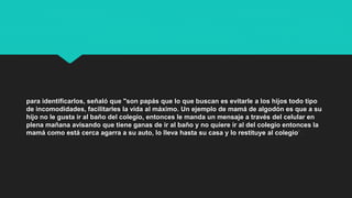 para identificarlos, señaló que "son papás que lo que buscan es evitarle a los hijos todo tipo
de incomodidades, facilitarles la vida al máximo. Un ejemplo de mamá de algodón es que a su
hijo no le gusta ir al baño del colegio, entonces le manda un mensaje a través del celular en
plena mañana avisando que tiene ganas de ir al baño y no quiere ir al del colegio entonces la
mamá como está cerca agarra a su auto, lo lleva hasta su casa y lo restituye al colegio".
 
