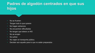 Padres de algodón centrados en que sus
hijos
• No se frustren
• Tengan todo lo que quieran
• No hagan esfuerzos
• No encuentren dificultades
• No tengan que tolerar un NO
• No se enojen
• No sufran
• No viajen en transporte público.
• Decidan aún aquello para lo que no están preparados
 