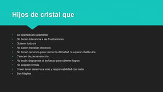 Hijos de cristal que
• Se desmotivan fácilmente
• No tienen tolerancia a las frustraciones
• Quieren todo ya
• No saben transitar procesos
• No tienen recursos para vencer la dificultad ni superar obstáculos
• Carecen de perseverancia
• No están dispuestos al esfuerzo para obtener logros
• No aceptan límites
• Creen tener derecho a todo y responsabilidad con nada
• Son frágiles
 