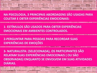 NA PSICOLOGIA, 3 PRINCIPAIS ABORDAGENS SÃO USADAS PARA
COLETAR E OBTER EXPERIÊNCIAS EMOCIONAIS:

1- ESTÍMULOS SÃO USADOS PARA OBTER EXPERIÊNCIAS
EMOCIONAIS EM AMBIENTES CONTROLADOS.

2-PERGUNTAR PARA PESSOAS PARA RECORDAR SUAS
EXPERIÊNCIAS DE EMOÇÕES

3- NATURALISTA: (SELECIONADA), OS PARTICIPANTES SÃO
RELATAM SUAS EXPERIÊNCIAS EMOCIONAIS ( OU SÃO
OBSERVADAS) ENQUANTO SE ENVOLVEM EM SUAS ATIVIDADES
DIÁRIAS.
 