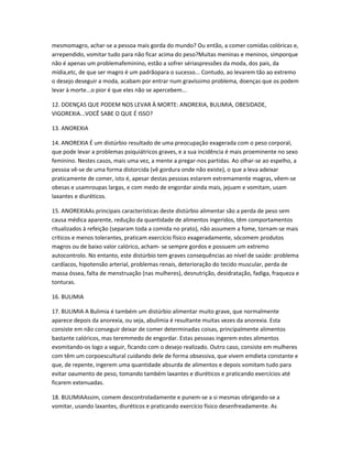 mesmomagro, achar-se a pessoa mais gorda do mundo? Ou então, a comer comidas colóricas e,
arrependido, vomitar tudo para não ficar acima do peso?Muitas meninas e meninos, simporque
não é apenas um problemafeminino, estão a sofrer sériaspressões da moda, dos pais, da
mídia,etc, de que ser magro é um padrãopara o sucesso... Contudo, ao levarem tão ao extremo
o desejo deseguir a moda, acabam por entrar num gravíssimo problema, doenças que os podem
levar à morte...o pior é que eles não se apercebem...
12. DOENÇAS QUE PODEM NOS LEVAR À MORTE: ANOREXIA, BULIMIA, OBESIDADE,
VIGOREXIA...VOCÊ SABE O QUE É ISSO?
13. ANOREXIA
14. ANOREXIA É um distúrbio resultado de uma preocupação exagerada com o peso corporal,
que pode levar a problemas psiquiátricos graves, e a sua incidência é mais proeminente no sexo
feminino. Nestes casos, mais uma vez, a mente a pregar-nos partidas. Ao olhar-se ao espelho, a
pessoa vê-se de uma forma distorcida (vê gordura onde não existe), o que a leva adeixar
praticamente de comer, isto é, apesar destas pessoas estarem extremamente magras, vêem-se
obesas e usamroupas largas, e com medo de engordar ainda mais, jejuam e vomitam, usam
laxantes e diuréticos.
15. ANOREXIAAs principais características deste distúrbio alimentar são a perda de peso sem
causa médica aparente, redução da quantidade de alimentos ingeridos, têm comportamentos
ritualizados à refeição (separam toda a comida no prato), não assumem a fome, tornam-se mais
críticos e menos tolerantes, praticam exercício físico exageradamente, sócomem produtos
magros ou de baixo valor calórico, acham- se sempre gordos e possuem um extremo
autocontrolo. No entanto, este distúrbio tem graves consequências ao nível de saúde: problema
cardíacos, hipotensão arterial, problemas renais, deterioração do tecido muscular, perda de
massa óssea, falta de menstruação (nas mulheres), desnutrição, desidratação, fadiga, fraqueza e
tonturas.
16. BULIMIA
17. BULIMIA A Bulimia é também um distúrbio alimentar muito grave, que normalmente
aparece depois da anorexia, ou seja, abulimia é resultante muitas vezes da anorexia. Esta
consiste em não conseguir deixar de comer determinadas coisas, principalmente alimentos
bastante calóricos, mas teremmedo de engordar. Estas pessoas ingerem estes alimentos
evomitando-os logo a seguir, ficando com o desejo realizado. Outro caso, consiste em mulheres
com têm um corpoescultural cuidando dele de forma obsessiva, que vivem emdieta constante e
que, de repente, ingerem uma quantidade absurda de alimentos e depois vomitam tudo para
evitar oaumento de peso, tomando também laxantes e diuréticos e praticando exercícios até
ficarem extenuadas.
18. BULIMIAAssim, comem descontroladamente e punem-se a si mesmas obrigando-se a
vomitar, usando laxantes, diuréticos e praticando exercício físico desenfreadamente. As
 
