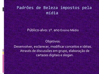 Padrões de Beleza impostos pela
mídia
Público-alvo: 1º. ano Ensino Médio
Objetivos:
Desenvolver, esclarecer, modificar conceitos e idéias.
Através de discussões em grupo, elaboração de
cartazes digitais e slogan.
 