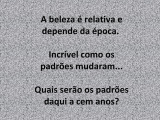 A beleza é relativa e
 depende da época.

   Incrível como os
 padrões mudaram...

Quais serão os padrões
  daqui a cem anos?
 