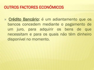 OUTROS FACTORES ECONÓMICOS

   Crédito Bancário: é um adiantamento que os
    bancos concedem mediante o pagamento de
    um juro, para adquirir os bens de que
    necessitam e para os quais não têm dinheiro
    disponível no momento.
 