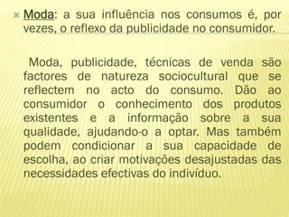    Moda: a sua influência nos consumos é, por
    vezes, o reflexo da publicidade no consumidor.

     Moda, publicidade, técnicas de venda são
    factores de natureza sociocultural que se
    reflectem no acto do consumo. Dão ao
    consumidor o conhecimento dos produtos
    existentes e a informação sobre a sua
    qualidade, ajudando-o a optar. Mas também
    podem condicionar a sua capacidade de
    escolha, ao criar motivações desajustadas das
    necessidades efectivas do indivíduo.
 