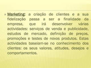    Marketing: a criação de clientes e a sua
    fidelização passa a ser a finalidade da
    empresa, que irá desenvolver várias
    actividades: serviços de venda e publicidade,
    estudos de mercado, definição de preços,
    promoções e testes de novos produtos. Estas
    actividades baseiam-se no conhecimento dos
    clientes: os seus valores, atitudes, desejos e
    comportamentos.
 