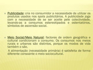    Publicidade: cria no consumidor a necessidade de utilizar os
    produtos usados nos spots publicitários. A publicidade joga
    com a necessidade de se ser aceite pele colectividade,
    levando-as a consumos estereotipados e ostentatórios,
    símbolos de ascensão social.


   Meio Social/Meio Natural: factores de ordem geográfica e
    cultural condicionam o consumo. Os consumos nos meios
    rurais e urbanos são distintos, porque os modos de vida
    também o são.
     A alimentação (necessidade primária) é satisfeita de forma
    diferente consoante o meio sociocultural.
 