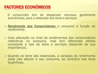 FACTORES ECONÓMICOS
    O consumidor tem de despender recursos, geralmente
    económicos, para a obtenção dos bens e serviços.

   Rendimento dos Consumidores: o consumo é função do
    rendimento.

   Uma alteração no nível de rendimentos dos consumidores
    reflecte-se no consumo, mas tem diferentes efeitos
    consoante o tipo de bens e serviços (depende da sua
    importância).

   Quando os bens são essenciais, a variação do rendimento
    pode não afectar o seu consumo, ao contrário dos bens
    supérfluos.
 