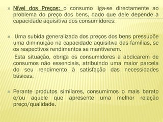    Nível dos Preços: o consumo liga-se directamente ao
    problema do preço dos bens, dado que dele depende a
    capacidade aquisitiva dos consumidores:

    Uma subida generalizada dos preços dos bens pressupõe
    uma diminuição na capacidade aquisitiva das famílias, se
    os respectivos rendimentos se mantiverem.
    Esta situação, obriga os consumidores a abdicarem de
    consumos não essenciais, atribuindo uma maior parcela
    do seu rendimento à satisfação das necessidades
    básicas.

   Perante produtos similares, consumimos o mais barato
    e/ou aquele que apresente uma melhor relação
    preço/qualidade.
 