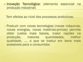    Inovação Tecnológica: (elemento essencial na
    produção industrial)

    Tem efeitos ao nível dos processos produtivos:

- Produzir com novas tecnologias (novas máquinas,
  novas energias, novas matérias-primas) permite
  obter custos mais baixos, maior rapidez na
  produção,     maiores    quantidades,   melhor
  qualidade, …, o que se traduz em bens mais
  acessíveis para o consumidor.
 