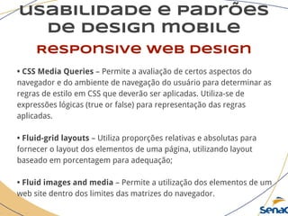 usabilidade e padrões
de design mobile
Responsive web design
• CSS Media Queries – Permite a avaliação de certos aspectos do
navegador e do ambiente de navegação do usuário para determinar as
regras de estilo em CSS que deverão ser aplicadas. Utiliza-se de
expressões lógicas (true or false) para representação das regras
aplicadas.
• Fluid-grid layouts – Utiliza proporções relativas e absolutas para
fornecer o layout dos elementos de uma página, utilizando layout
baseado em porcentagem para adequação;
• Fluid images and media – Permite a utilização dos elementos de um
web site dentro dos limites das matrizes do navegador.
 