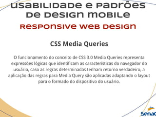 usabilidade e padrões
de design mobile
Responsive web design
CSS Media Queries
O funcionamento do conceito de CSS 3.0 Media Queries representa
expressões lógicas que identificam as características do navegador do
usuário, caso as regras determinadas tenham retorno verdadeiro, a
aplicação das regras para Media Query são aplicadas adaptando o layout
para o formado do dispositivo do usuário.
 