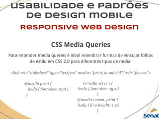 usabilidade e padrões
de design mobile
Responsive web design
CSS Media Queries
Para entender media queries é ideal relembrar formas de vincular folhas
de estilo em CSS 2.0 para diferentes tipos de mídia:
<link rel="stylesheet" type="text/css" media="print, handheld" href="foo.css">
@media print {
body { font-size: 10pt }
}
@media screen {
body { font-size: 13px }
}
@media screen, print {
body { line-height: 1.2 }
}
 