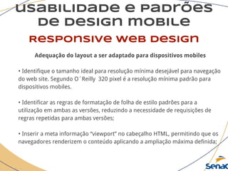usabilidade e padrões
de design mobile
Responsive web design
Adequação do layout a ser adaptado para dispositivos mobiles
• Identifique o tamanho ideal para resolução mínima desejável para navegação
do web site. Segundo O´Reilly 320 pixel é a resolução mínima padrão para
dispositivos mobiles.
• Identificar as regras de formatação de folha de estilo padrões para a
utilização em ambas as versões, reduzindo a necessidade de requisições de
regras repetidas para ambas versões;
• Inserir a meta informação “viewport” no cabeçalho HTML, permitindo que os
navegadores renderizem o conteúdo aplicando a ampliação máxima definida;
 