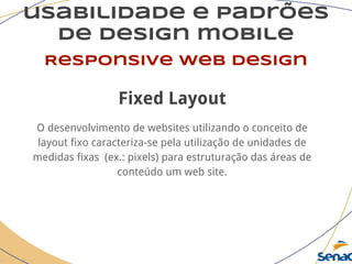 usabilidade e padrões
de design mobile
Responsive web design
Fixed Layout
O desenvolvimento de websites utilizando o conceito de
layout fixo caracteriza-se pela utilização de unidades de
medidas fixas (ex.: pixels) para estruturação das áreas de
conteúdo um web site.
 