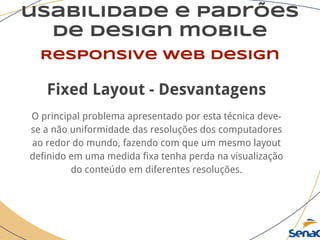 usabilidade e padrões
de design mobile
Responsive web design
Fixed Layout - Desvantagens
O principal problema apresentado por esta técnica deve-
se a não uniformidade das resoluções dos computadores
ao redor do mundo, fazendo com que um mesmo layout
definido em uma medida fixa tenha perda na visualização
do conteúdo em diferentes resoluções.
 
