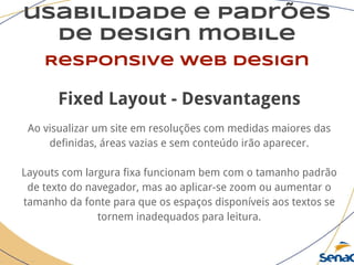 usabilidade e padrões
de design mobile
Responsive web design
Fixed Layout - Desvantagens
Ao visualizar um site em resoluções com medidas maiores das
definidas, áreas vazias e sem conteúdo irão aparecer.
Layouts com largura fixa funcionam bem com o tamanho padrão
de texto do navegador, mas ao aplicar-se zoom ou aumentar o
tamanho da fonte para que os espaços disponíveis aos textos se
tornem inadequados para leitura.
 