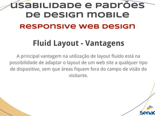 usabilidade e padrões
de design mobile
Responsive web design
Fluid Layout - Vantagens
A principal vantagem na utilização de layout fluído está na
possibilidade de adaptar o layout de um web site a qualquer tipo
de dispositivo, sem que áreas fiquem fora do campo de visão do
visitante.
 
