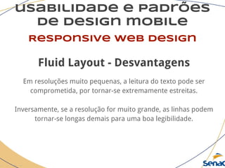 usabilidade e padrões
de design mobile
Responsive web design
Fluid Layout - Desvantagens
Em resoluções muito pequenas, a leitura do texto pode ser
comprometida, por tornar-se extremamente estreitas.
Inversamente, se a resolução for muito grande, as linhas podem
tornar-se longas demais para uma boa legibilidade.
 
