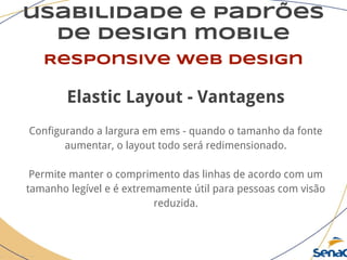 usabilidade e padrões
de design mobile
Responsive web design
Elastic Layout - Vantagens
Configurando a largura em ems - quando o tamanho da fonte
aumentar, o layout todo será redimensionado.
Permite manter o comprimento das linhas de acordo com um
tamanho legível e é extremamente útil para pessoas com visão
reduzida.
 